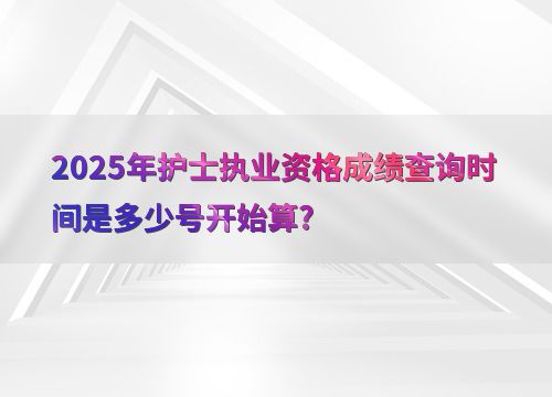 2025年護(hù)士執(zhí)業(yè)資格成績查詢時(shí)間是多少號開始算